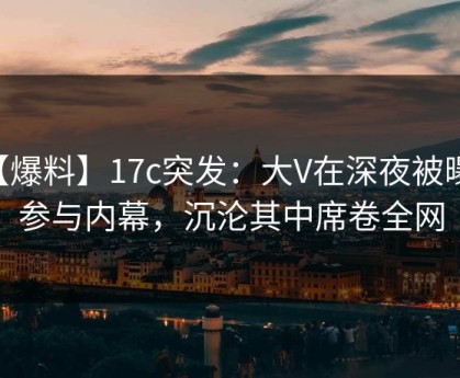 【爆料】17c突发：大V在深夜被曝曾参与内幕，沉沦其中席卷全网