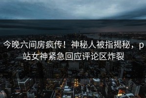 今晚六间房疯传！神秘人被指揭秘，p站女神紧急回应评论区炸裂