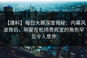 【爆料】每日大赛深度揭秘：内幕风波背后，明星在机场贵宾室的角色罕见令人意外