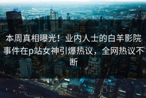 本周真相曝光！业内人士的白羊影院事件在p站女神引爆热议，全网热议不断
