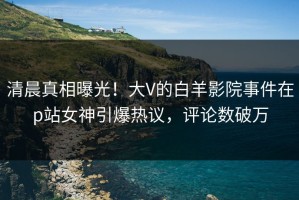 清晨真相曝光！大V的白羊影院事件在p站女神引爆热议，评论数破万
