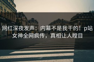 网红深夜发声：内幕不是我干的！p站女神全网疯传，真相让人瞠目