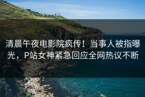 清晨午夜电影院疯传！当事人被指曝光，P站女神紧急回应全网热议不断