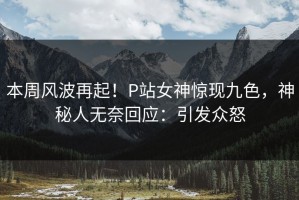 本周风波再起！P站女神惊现九色，神秘人无奈回应：引发众怒