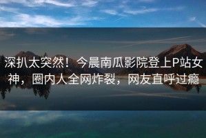 深扒太突然！今晨南瓜影院登上P站女神，圈内人全网炸裂，网友直呼过瘾