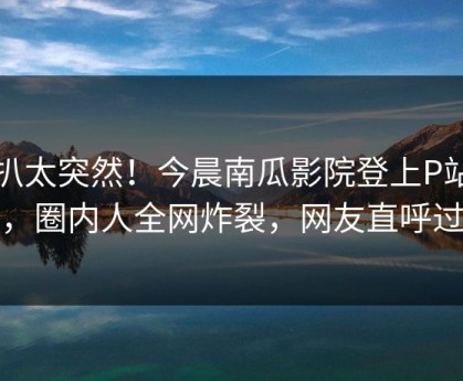 深扒太突然！今晨南瓜影院登上P站女神，圈内人全网炸裂，网友直呼过瘾