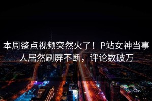 本周整点视频突然火了！P站女神当事人居然刷屏不断，评论数破万