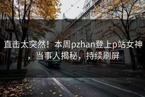 直击太突然！本周pzhan登上p站女神，当事人揭秘，持续刷屏