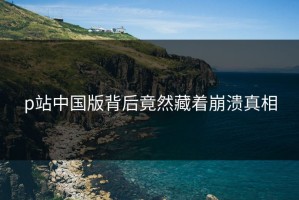 p站中国版背后竟然藏着崩溃真相