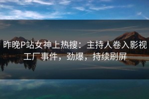 昨晚P站女神上热搜：主持人卷入影视工厂事件，劲爆，持续刷屏