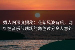 秀人网深度揭秘：花絮风波背后，网红在音乐节现场的角色过分令人意外