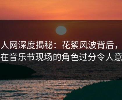 秀人网深度揭秘：花絮风波背后，网红在音乐节现场的角色过分令人意外