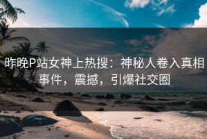 昨晚P站女神上热搜：神秘人卷入真相事件，震撼，引爆社交圈