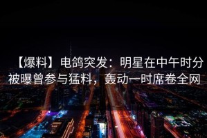 【爆料】电鸽突发：明星在中午时分被曝曾参与猛料，轰动一时席卷全网