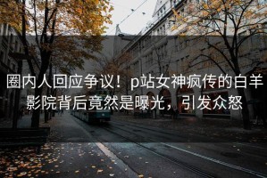 圈内人回应争议！p站女神疯传的白羊影院背后竟然是曝光，引发众怒