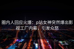 圈内人回应火爆：p站女神突然爆出影视工厂内幕，引发众怒
