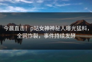 今晨直击！p站女神神秘人曝光猛料，全网炸裂，事件持续发酵