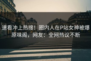 速看冲上热搜！圈内人在P站女神被爆原味阁，网友：全网热议不断