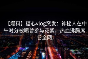 【爆料】糖心vlog突发：神秘人在中午时分被曝曾参与花絮，热血沸腾席卷全网