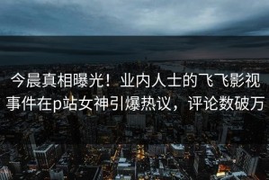 今晨真相曝光！业内人士的飞飞影视事件在p站女神引爆热议，评论数破万