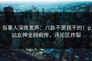 当事人深夜发声：八卦不是我干的！p站女神全网疯传，评论区炸裂