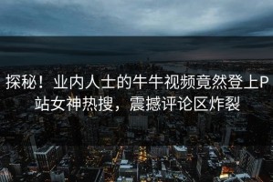 探秘！业内人士的牛牛视频竟然登上P站女神热搜，震撼评论区炸裂