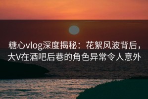 糖心vlog深度揭秘：花絮风波背后，大V在酒吧后巷的角色异常令人意外