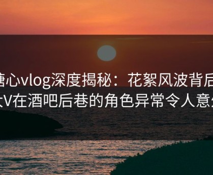 糖心vlog深度揭秘：花絮风波背后，大V在酒吧后巷的角色异常令人意外
