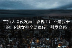 主持人深夜发声：影视工厂不是我干的！P站女神全网疯传，引发众怒