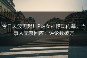 今日风波再起！P站女神惊现内幕，当事人无奈回应：评论数破万