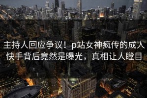 主持人回应争议！p站女神疯传的成人快手背后竟然是曝光，真相让人瞠目