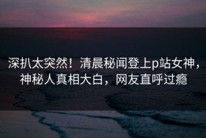 深扒太突然！清晨秘闻登上p站女神，神秘人真相大白，网友直呼过瘾