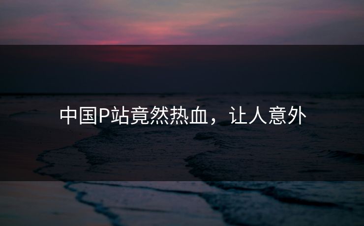 中国P站竟然热血，让人意外