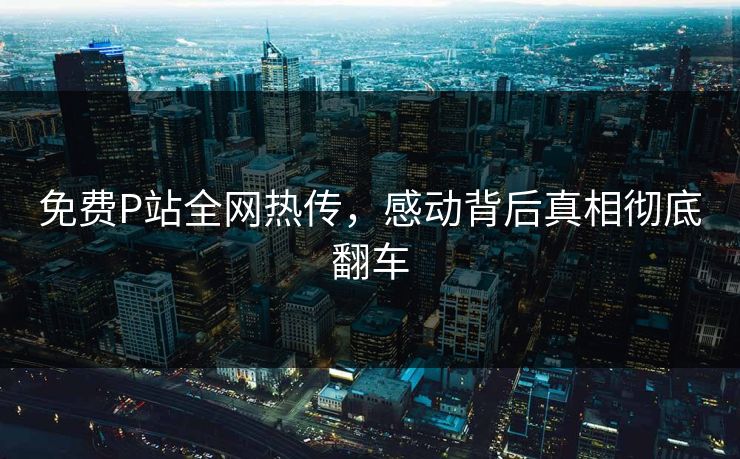 免费P站全网热传，感动背后真相彻底翻车