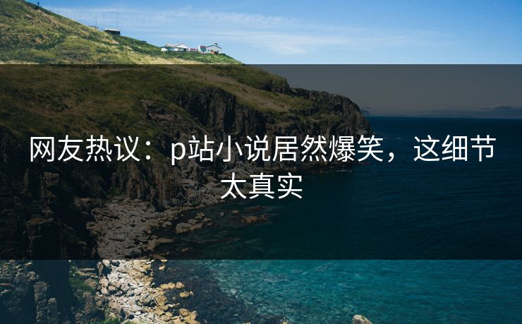 网友热议：p站小说居然爆笑，这细节太真实