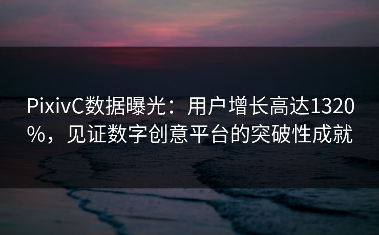 PixivC数据曝光：用户增长高达1320%，见证数字创意平台的突破性成就