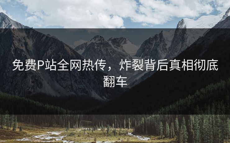 免费P站全网热传，炸裂背后真相彻底翻车