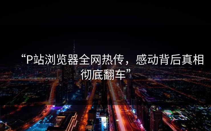 “P站浏览器全网热传，感动背后真相彻底翻车”