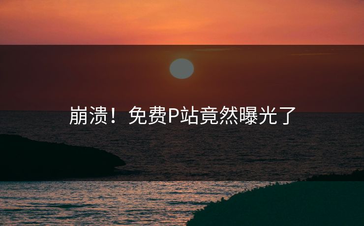 崩溃！免费P站竟然曝光了