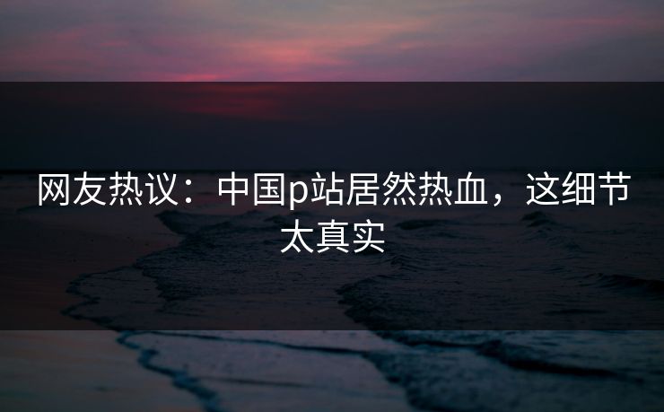 网友热议：中国p站居然热血，这细节太真实