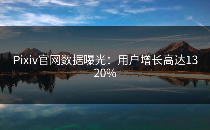Pixiv官网数据曝光：用户增长高达1320%