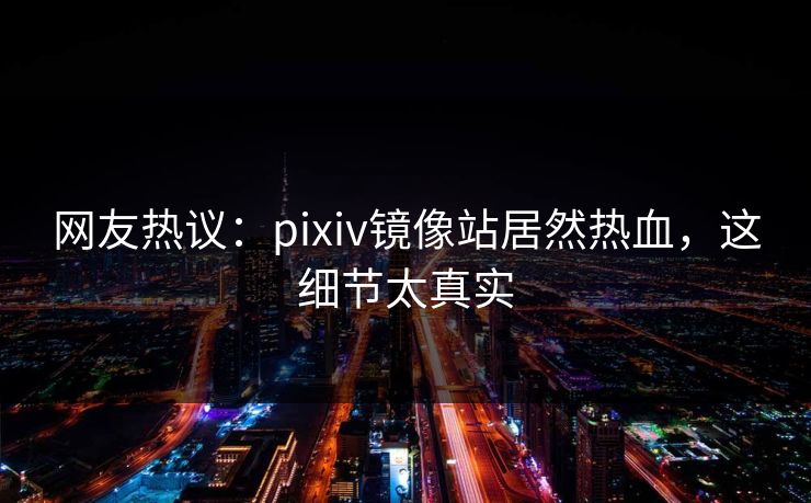 网友热议：pixiv镜像站居然热血，这细节太真实