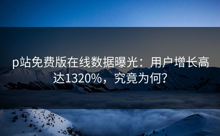 p站免费版在线数据曝光：用户增长高达1320%，究竟为何？