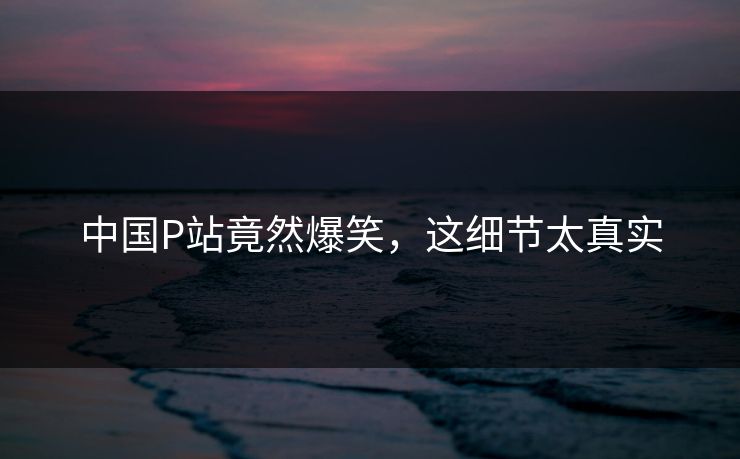 中国P站竟然爆笑，这细节太真实