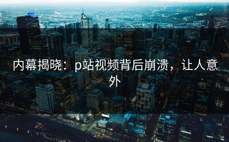 内幕揭晓：p站视频背后崩溃，让人意外