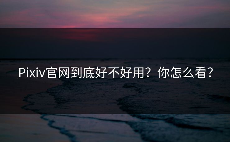 Pixiv官网到底好不好用？你怎么看？