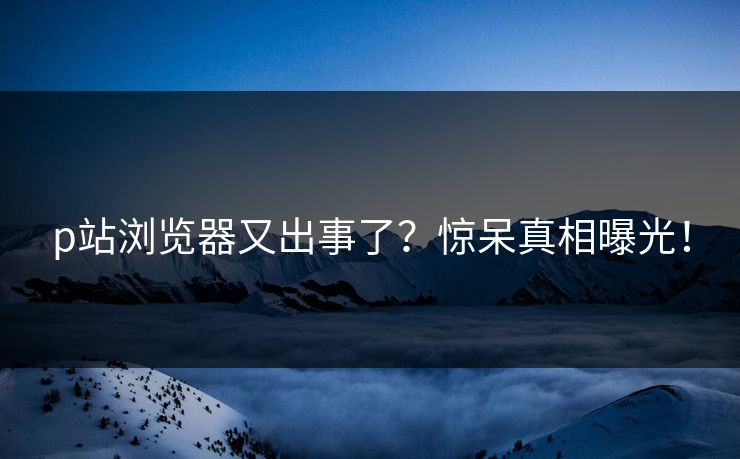 p站浏览器又出事了？惊呆真相曝光！