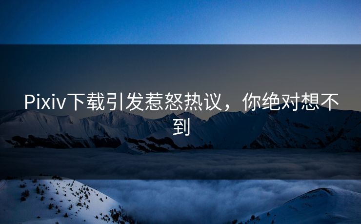 Pixiv下载引发惹怒热议，你绝对想不到
