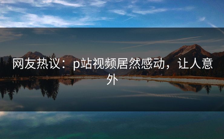 网友热议：p站视频居然感动，让人意外