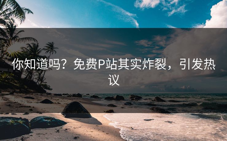 你知道吗？免费P站其实炸裂，引发热议